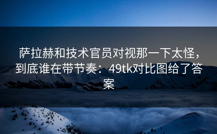萨拉赫和技术官员对视那一下太怪，到底谁在带节奏：49tk对比图给了答案