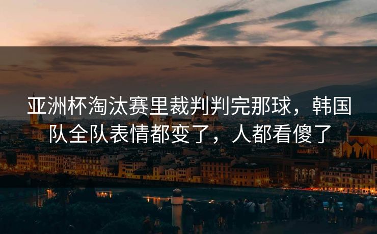 亚洲杯淘汰赛里裁判判完那球，韩国队全队表情都变了，人都看傻了