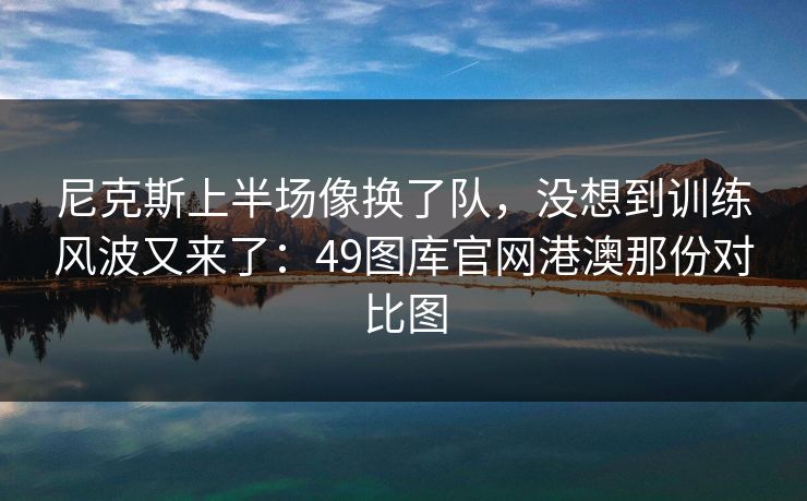 尼克斯上半场像换了队，没想到训练风波又来了：49图库官网港澳那份对比图