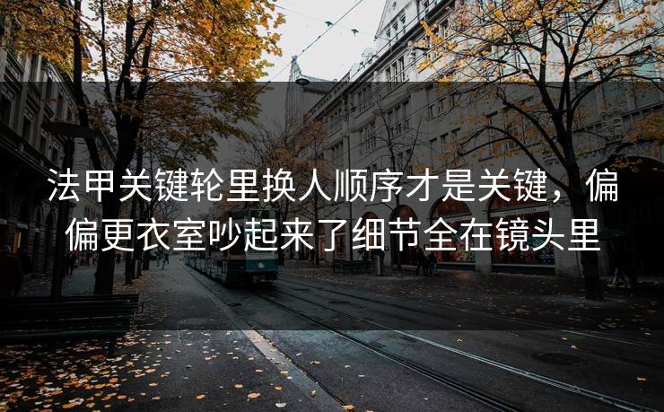 法甲关键轮里换人顺序才是关键，偏偏更衣室吵起来了细节全在镜头里