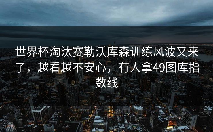 世界杯淘汰赛勒沃库森训练风波又来了，越看越不安心，有人拿49图库指数线