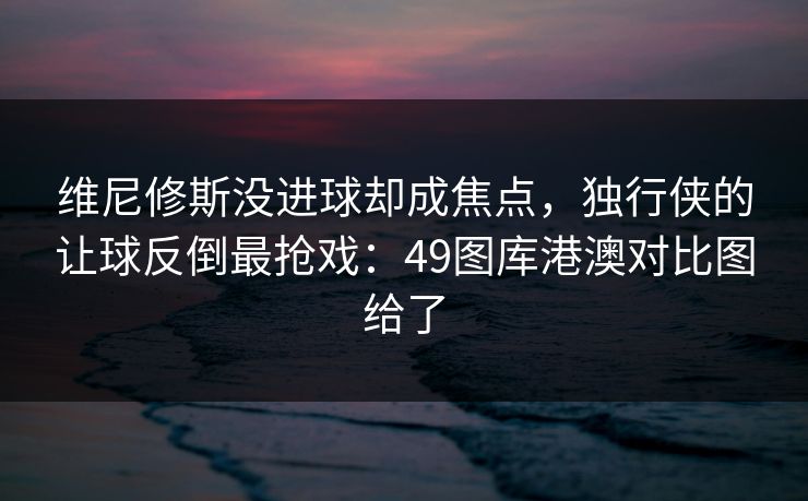维尼修斯没进球却成焦点，独行侠的让球反倒最抢戏：49图库港澳对比图给了