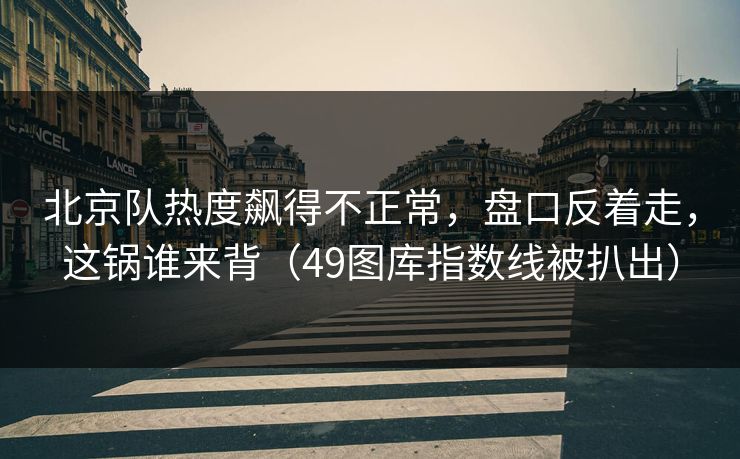 北京队热度飙得不正常，盘口反着走，这锅谁来背（49图库指数线被扒出）