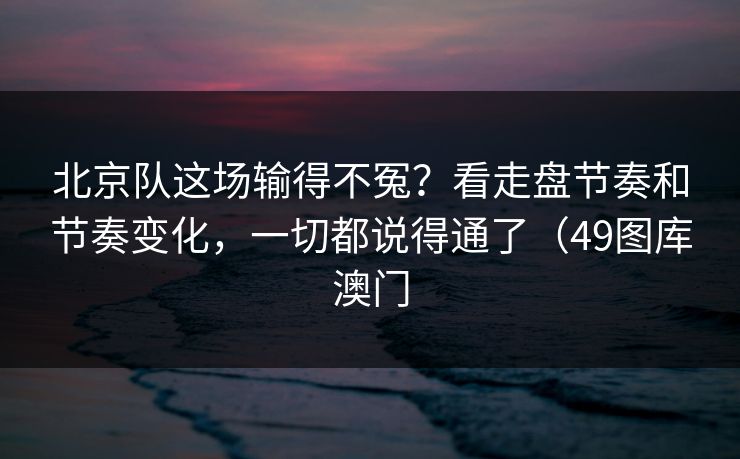 北京队这场输得不冤？看走盘节奏和节奏变化，一切都说得通了（49图库澳门