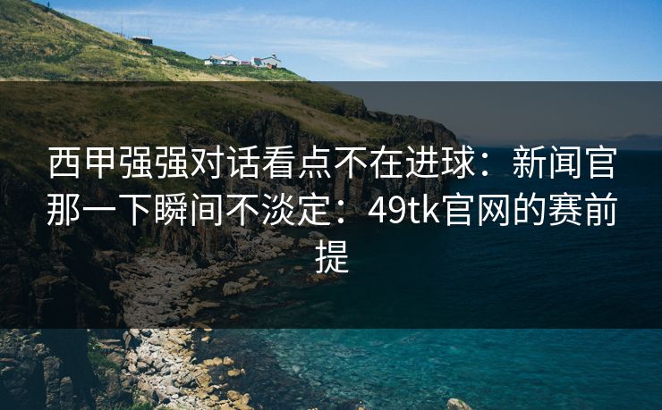 西甲强强对话看点不在进球：新闻官那一下瞬间不淡定：49tk官网的赛前提