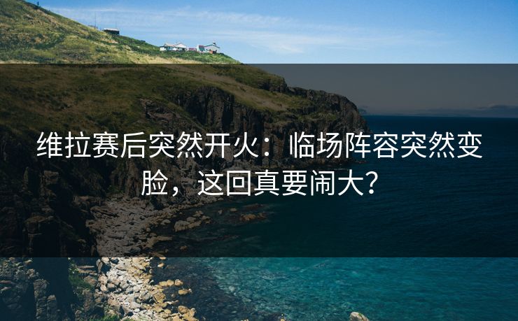 维拉赛后突然开火：临场阵容突然变脸，这回真要闹大？