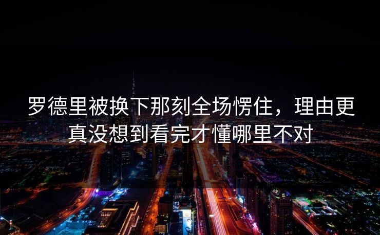 罗德里被换下那刻全场愣住，理由更真没想到看完才懂哪里不对