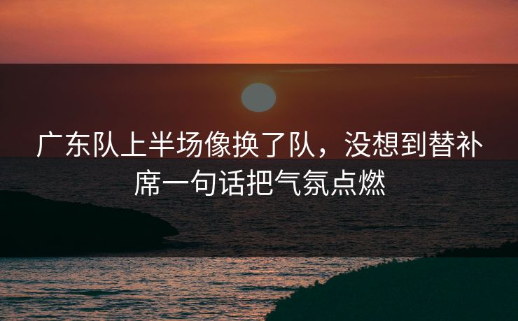 广东队上半场像换了队，没想到替补席一句话把气氛点燃