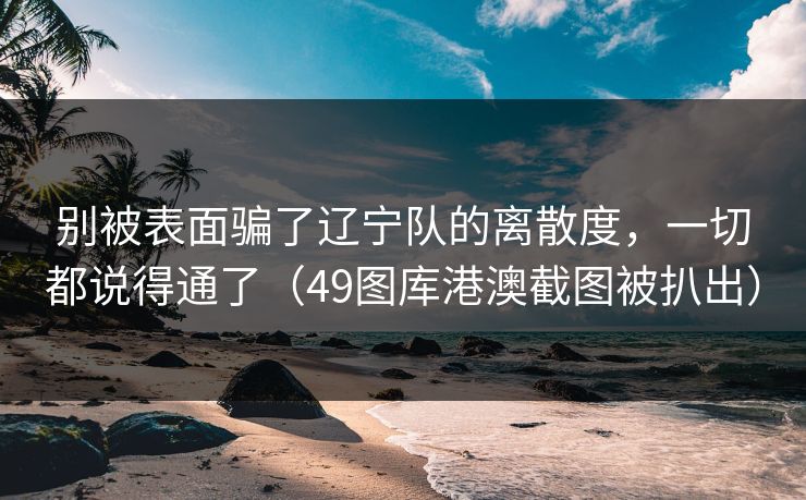 别被表面骗了辽宁队的离散度，一切都说得通了（49图库港澳截图被扒出）