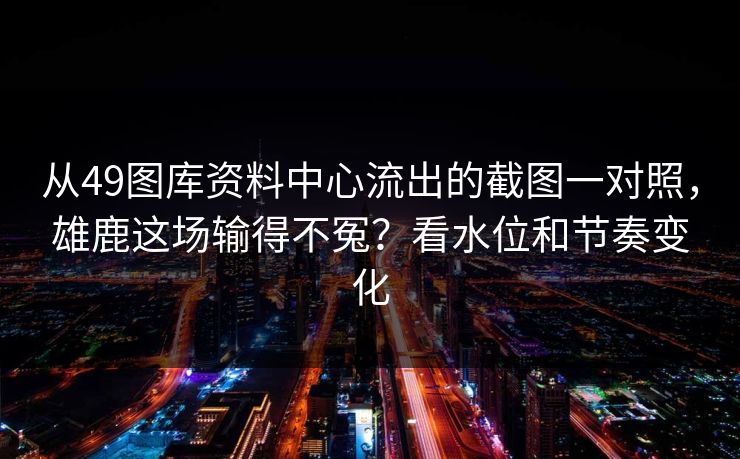 从49图库资料中心流出的截图一对照，雄鹿这场输得不冤？看水位和节奏变化