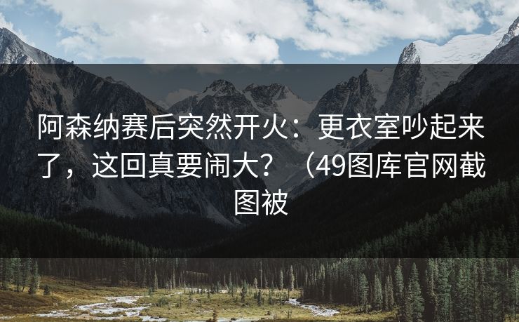 阿森纳赛后突然开火：更衣室吵起来了，这回真要闹大？（49图库官网截图被