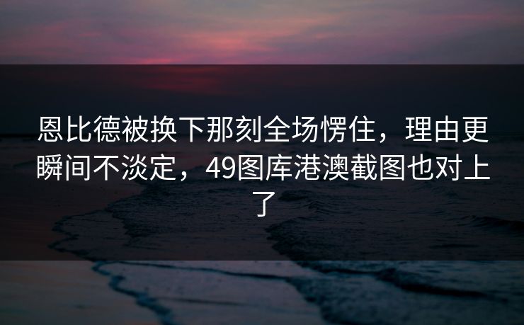 恩比德被换下那刻全场愣住，理由更瞬间不淡定，49图库港澳截图也对上了