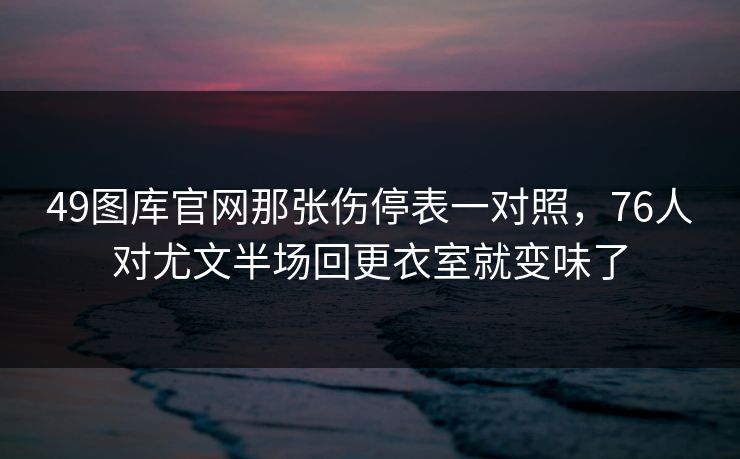 49图库官网那张伤停表一对照，76人对尤文半场回更衣室就变味了