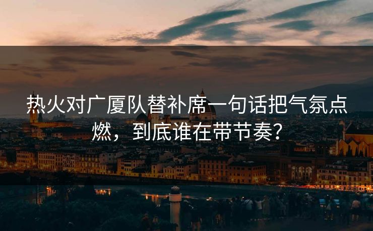 热火对广厦队替补席一句话把气氛点燃，到底谁在带节奏？