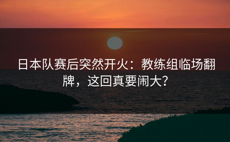 日本队赛后突然开火:教练组临场翻牌,这回真要闹大? 日本队赛后突然开火:教练组临场翻牌,这回真要闹大?