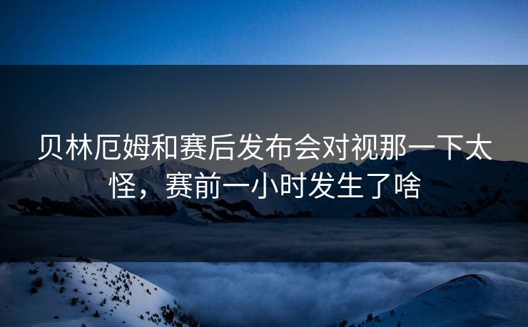 贝林厄姆和赛后发布会对视那一下太怪，赛前一小时发生了啥