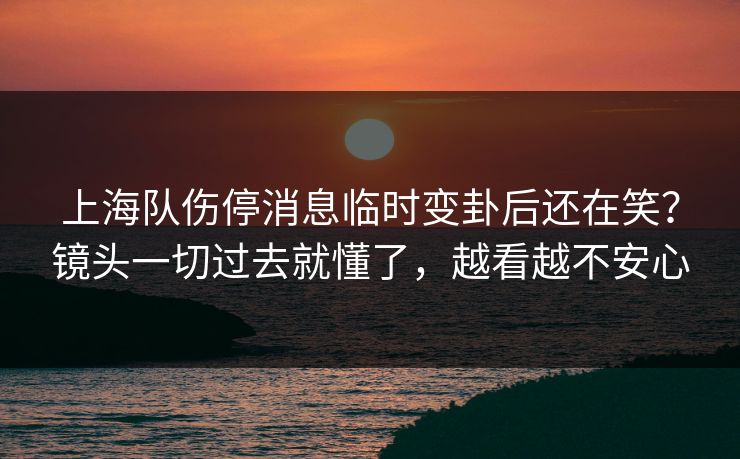 上海队伤停消息临时变卦后还在笑？镜头一切过去就懂了，越看越不安心