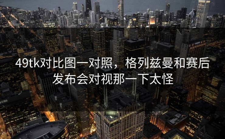 49tk对比图一对照,格列兹曼和赛后发布会对视那一下太怪 49tk对比图一对照,格列兹曼和赛后发布会对视那一下太怪