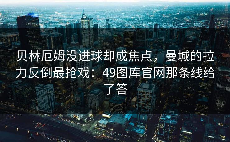贝林厄姆没进球却成焦点，曼城的拉力反倒最抢戏：49图库官网那条线给了答