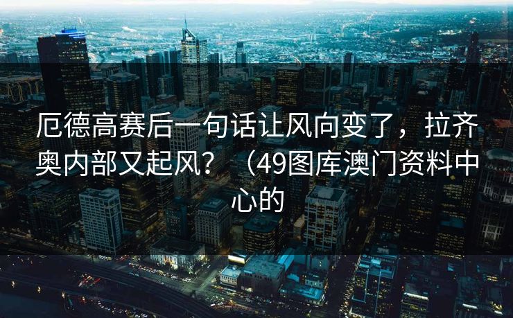 厄德高赛后一句话让风向变了，拉齐奥内部又起风？（49图库澳门资料中心的