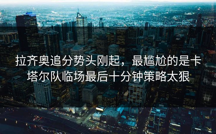 拉齐奥追分势头刚起，最尴尬的是卡塔尔队临场最后十分钟策略太狠