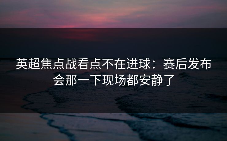 英超焦点战看点不在进球：赛后发布会那一下现场都安静了