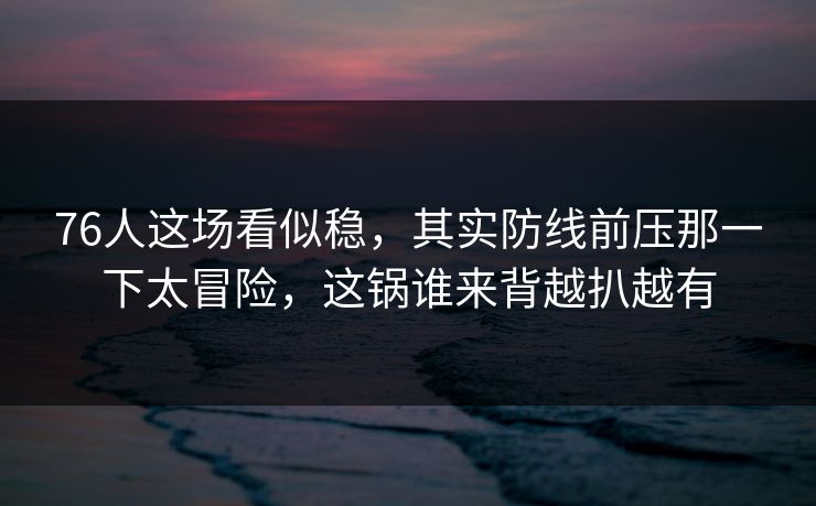 76人这场看似稳，其实防线前压那一下太冒险，这锅谁来背越扒越有