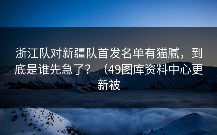 浙江队对新疆队首发名单有猫腻，到底是谁先急了？（49图库资料中心更新被