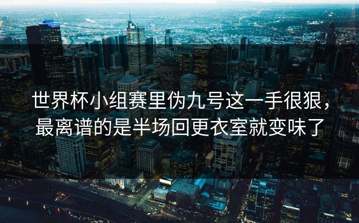 世界杯小组赛里伪九号这一手很狠，最离谱的是半场回更衣室就变味了