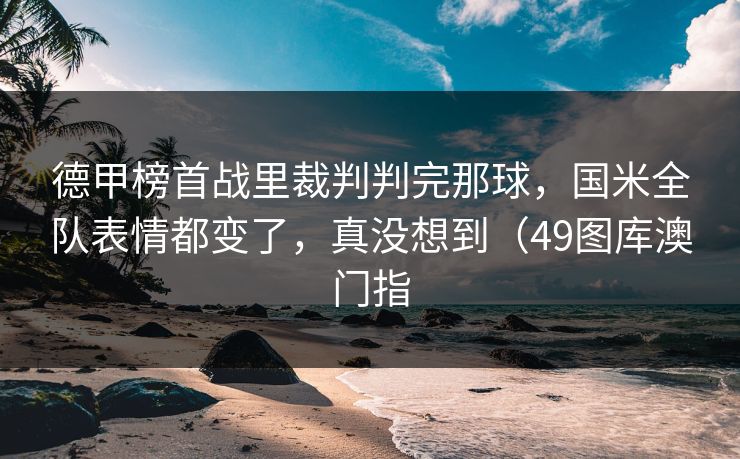 德甲榜首战里裁判判完那球，国米全队表情都变了，真没想到（49图库澳门指