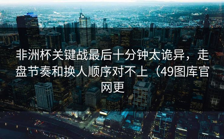 非洲杯关键战最后十分钟太诡异，走盘节奏和换人顺序对不上（49图库官网更