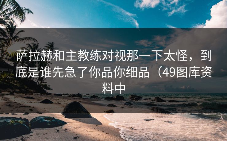 萨拉赫和主教练对视那一下太怪，到底是谁先急了你品你细品（49图库资料中