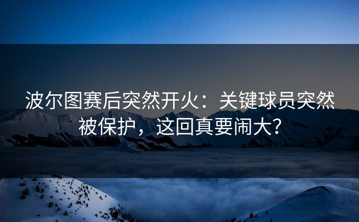 波尔图赛后突然开火：关键球员突然被保护，这回真要闹大？