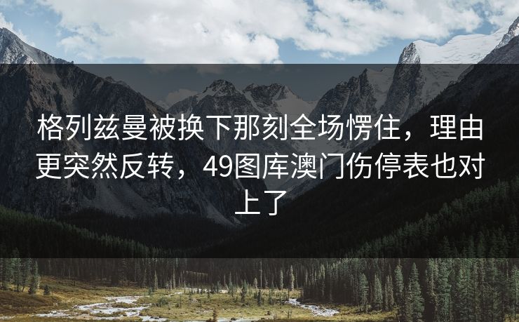 格列兹曼被换下那刻全场愣住，理由更突然反转，49图库澳门伤停表也对上了