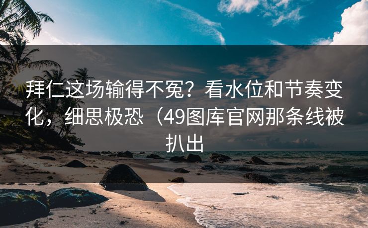 拜仁这场输得不冤？看水位和节奏变化，细思极恐（49图库官网那条线被扒出