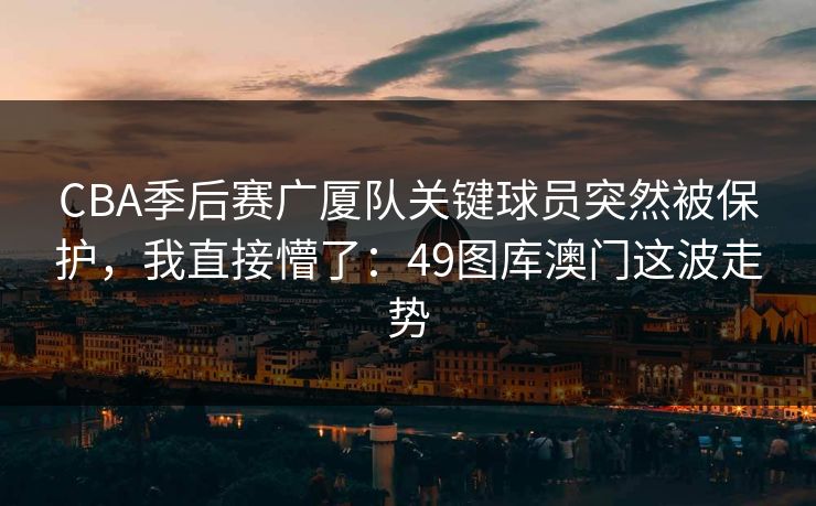 CBA季后赛广厦队关键球员突然被保护，我直接懵了：49图库澳门这波走势
