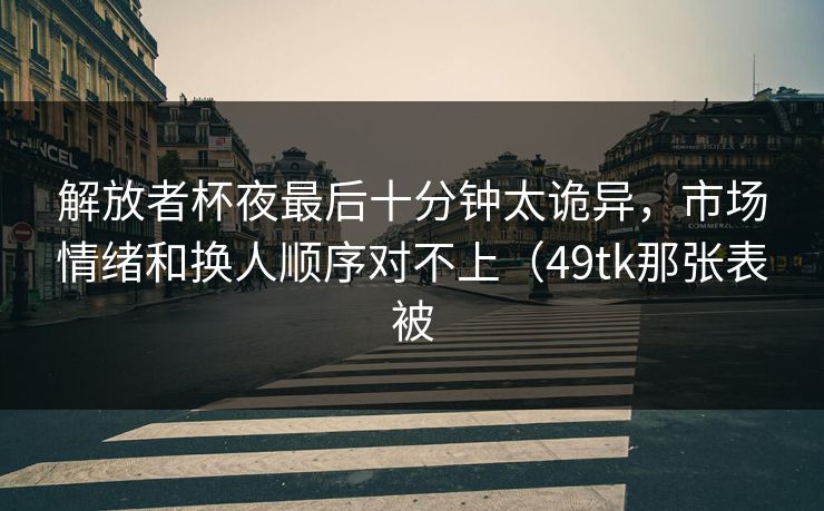 解放者杯夜最后十分钟太诡异,市场情绪和换人顺序对不上(49tk那张表被 解放者杯夜最后十分钟太诡异,市场情绪和换人顺序对不上(49tk那张表被