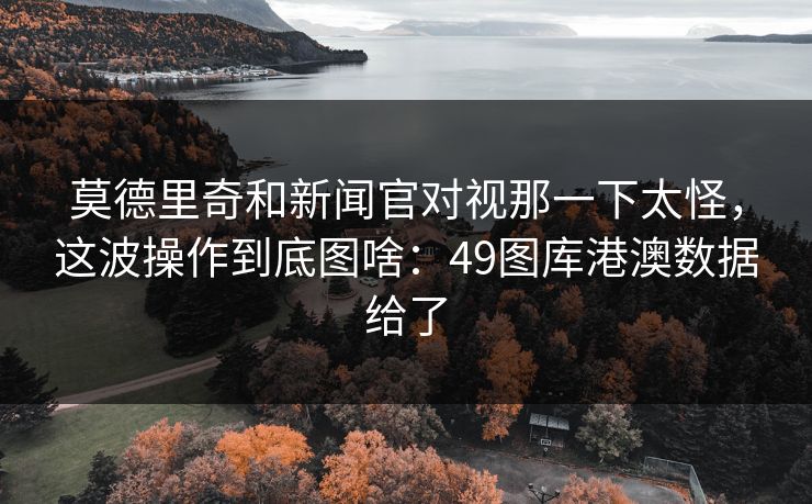 莫德里奇和新闻官对视那一下太怪,这波操作到底图啥:49图库港澳数据给了 莫德里奇和新闻官对视那一下太怪,这波操作到底图啥:49图库港澳数据给了