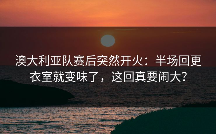 澳大利亚队赛后突然开火:半场回更衣室就变味了,这回真要闹大? 澳大利亚队赛后突然开火:半场回更衣室就变味了,这回真要闹大?