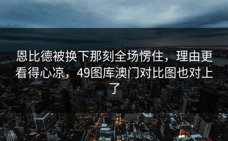 恩比德被换下那刻全场愣住,理由更看得心凉,49图库澳门对比图也对上了 恩比德被换下那刻全场愣住,理由更看得心凉,49图库澳门对比图也对上了