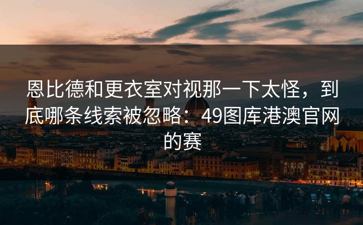 恩比德和更衣室对视那一下太怪，到底哪条线索被忽略：49图库港澳官网的赛