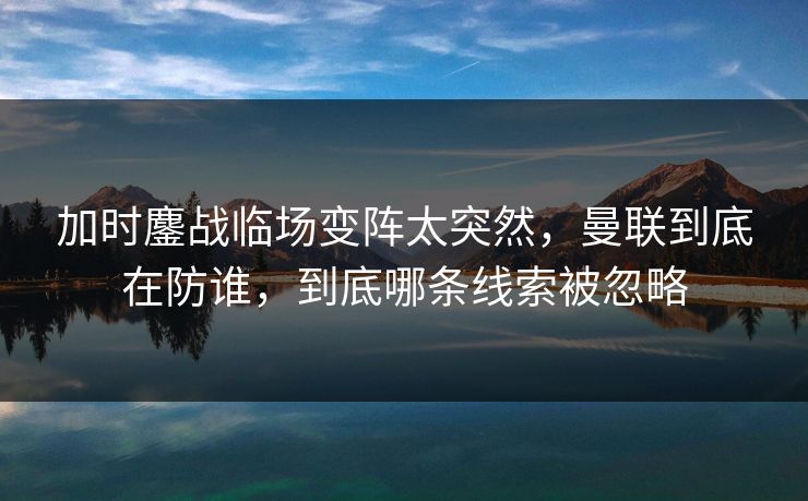 加时鏖战临场变阵太突然,曼联到底在防谁,到底哪条线索被忽略 加时鏖战临场变阵太突然,曼联到底在防谁,到底哪条线索被忽略