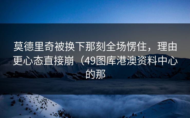 莫德里奇被换下那刻全场愣住，理由更心态直接崩（49图库港澳资料中心的那