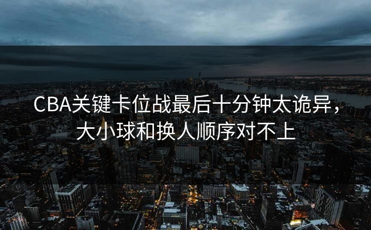CBA关键卡位战最后十分钟太诡异，大小球和换人顺序对不上