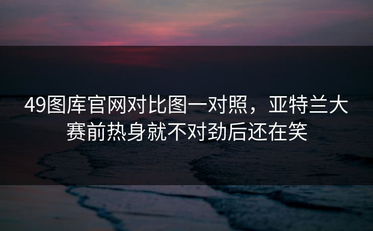 49图库官网对比图一对照，亚特兰大赛前热身就不对劲后还在笑
