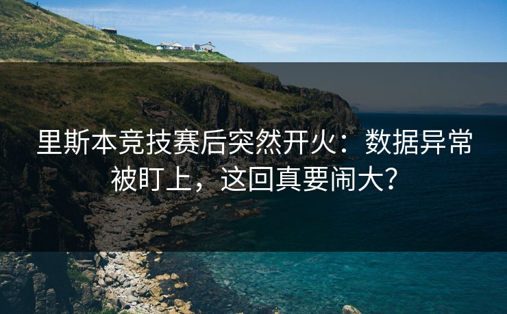 里斯本竞技赛后突然开火：数据异常被盯上，这回真要闹大？