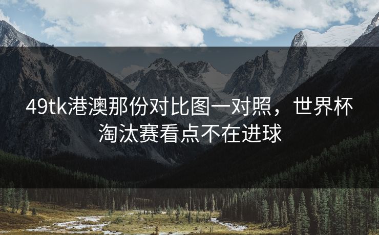 49tk港澳那份对比图一对照，世界杯淘汰赛看点不在进球