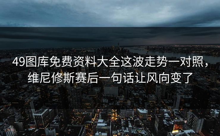 49图库免费资料大全这波走势一对照，维尼修斯赛后一句话让风向变了