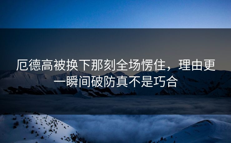 厄德高被换下那刻全场愣住，理由更一瞬间破防真不是巧合