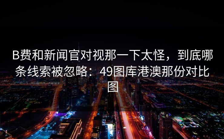 B费和新闻官对视那一下太怪，到底哪条线索被忽略：49图库港澳那份对比图